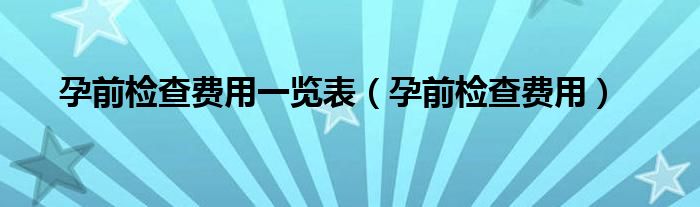 孕前檢查費(fèi)用一覽表（孕前檢查費(fèi)用）