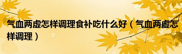 氣血兩虛怎樣調理食補吃什么好（氣血兩虛怎樣調理）