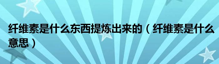 纖維素是什么東西提煉出來的（纖維素是什么意思）