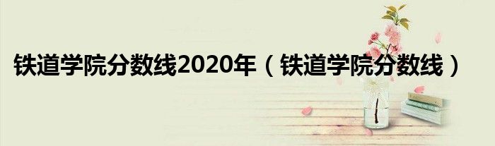 鐵道學(xué)院分?jǐn)?shù)線2020年（鐵道學(xué)院分?jǐn)?shù)線）