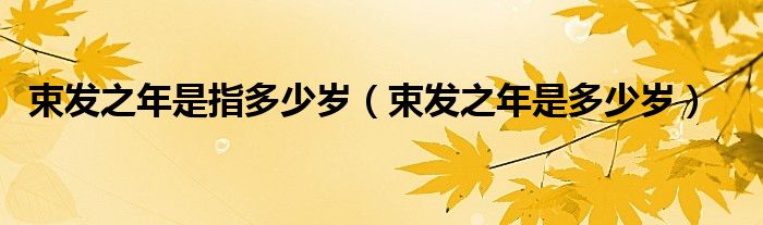 束發(fā)之年是指多少歲（束發(fā)之年是多少歲）