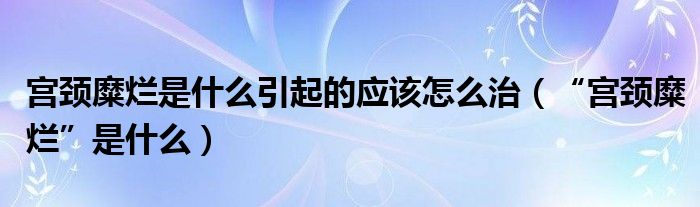 宮頸糜爛是什么引起的應(yīng)該怎么治（“宮頸糜爛”是什么）