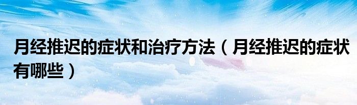 月經(jīng)推遲的癥狀和治療方法（月經(jīng)推遲的癥狀有哪些）