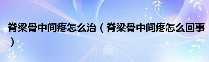 脊梁骨中間疼怎么治（脊梁骨中間疼怎么回事）