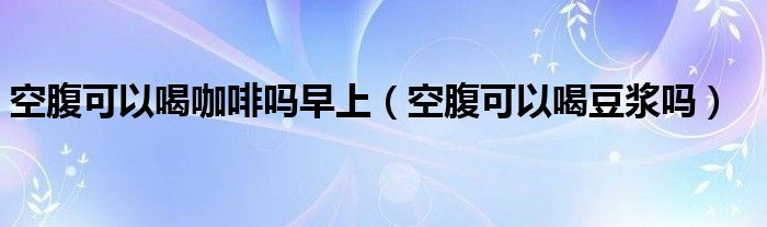 空腹可以喝咖啡嗎早上（空腹可以喝豆?jié){嗎）