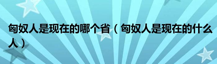 匈奴人是現(xiàn)在的哪個(gè)?。ㄐ倥耸乾F(xiàn)在的什么人）