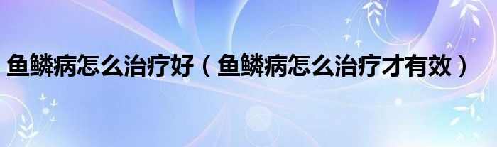 魚鱗病怎么治療好（魚鱗病怎么治療才有效）