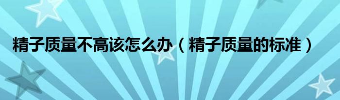 精子質(zhì)量不高該怎么辦（精子質(zhì)量的標(biāo)準(zhǔn)）