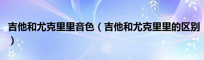 吉他和尤克里里音色（吉他和尤克里里的區(qū)別）