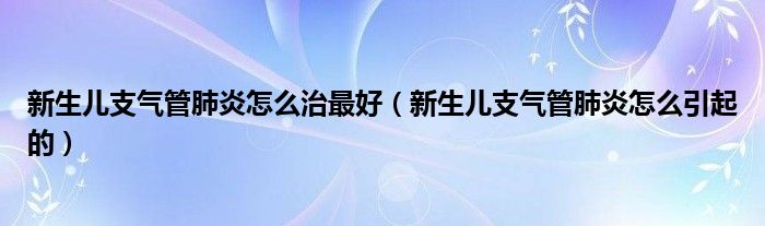 新生兒支氣管肺炎怎么治最好（新生兒支氣管肺炎怎么引起的）