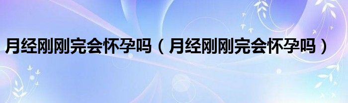 月經(jīng)剛剛完會(huì)懷孕嗎（月經(jīng)剛剛完會(huì)懷孕嗎）