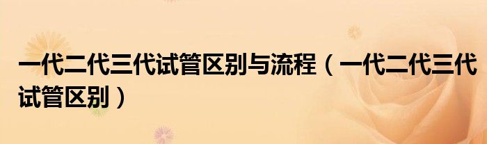 一代二代三代試管區(qū)別與流程（一代二代三代試管區(qū)別）