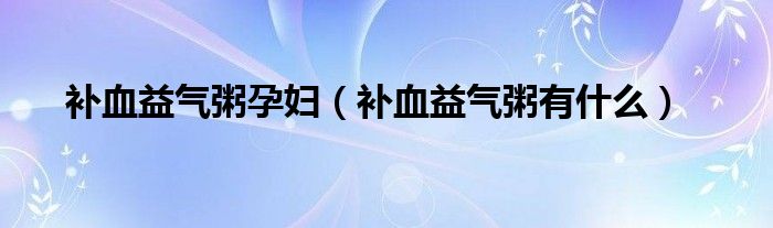 補血益氣粥孕婦（補血益氣粥有什么）