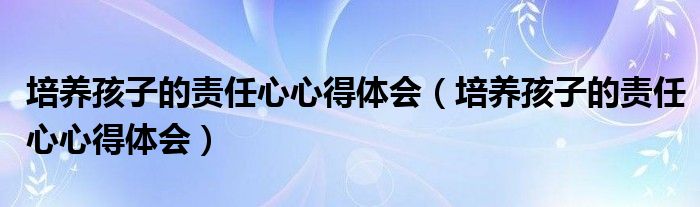 培養(yǎng)孩子的責(zé)任心心得體會(huì)（培養(yǎng)孩子的責(zé)任心心得體會(huì)）