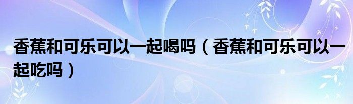 香蕉和可樂可以一起喝嗎（香蕉和可樂可以一起吃嗎）