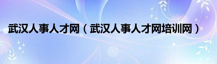 武漢人事人才網(wǎng)（武漢人事人才網(wǎng)培訓(xùn)網(wǎng)）