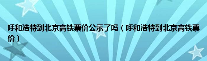 呼和浩特到北京高鐵票價公示了嗎（呼和浩特到北京高鐵票價）