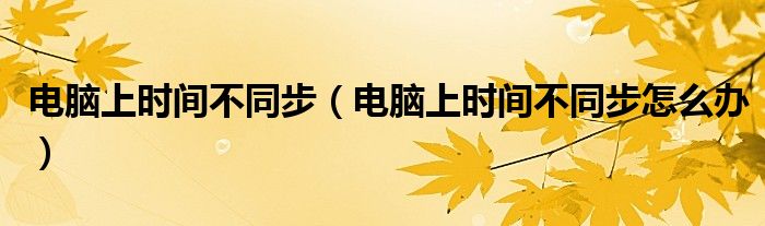 電腦上時(shí)間不同步（電腦上時(shí)間不同步怎么辦）