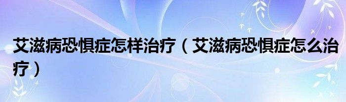 艾滋病恐懼癥怎樣治療（艾滋病恐懼癥怎么治療）