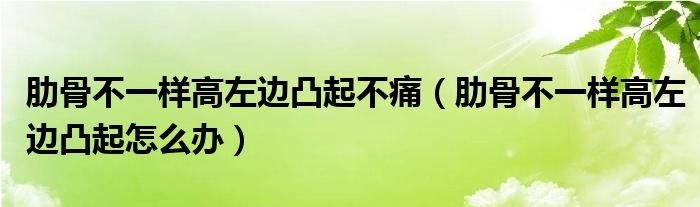 肋骨不一樣高左邊凸起不痛（肋骨不一樣高左邊凸起怎么辦）