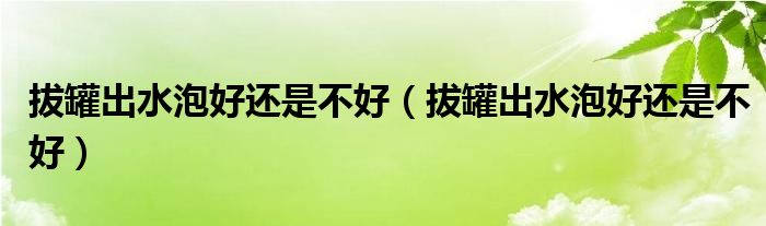 拔罐出水泡好還是不好（拔罐出水泡好還是不好）