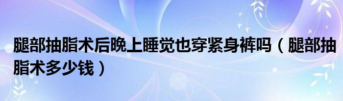 腿部抽脂術(shù)后晩上睡覺也穿緊身褲嗎（腿部抽脂術(shù)多少錢）