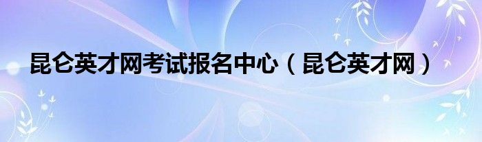 昆侖英才網(wǎng)考試報(bào)名中心（昆侖英才網(wǎng)）