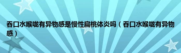 吞口水喉嚨有異物感是慢性扁桃體炎嗎（吞口水喉嚨有異物感）