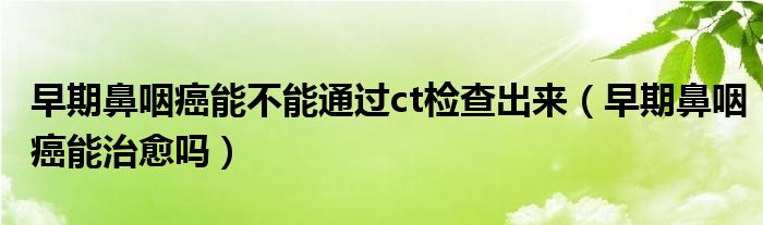 早期鼻咽癌能不能通過(guò)ct檢查出來(lái)（早期鼻咽癌能治愈嗎）