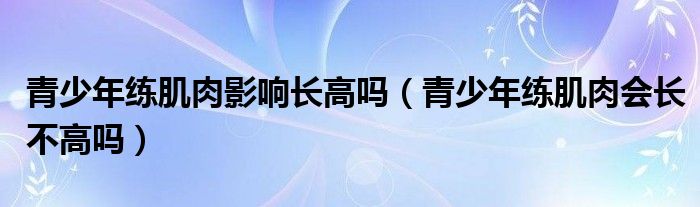 青少年練肌肉影響長高嗎（青少年練肌肉會長不高嗎）