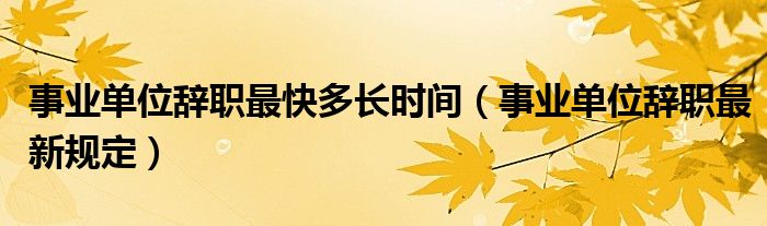 事業(yè)單位辭職最快多長時間（事業(yè)單位辭職最新規(guī)定）