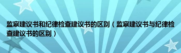 監(jiān)察建議書和紀律檢查建議書的區(qū)別（監(jiān)察建議書與紀律檢查建議書的區(qū)別）