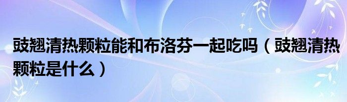 豉翹清熱顆粒能和布洛芬一起吃嗎（豉翹清熱顆粒是什么）