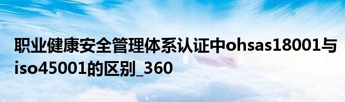 職業(yè)健康安全管理體系認證中ohsas18001與iso45001的區(qū)別_360