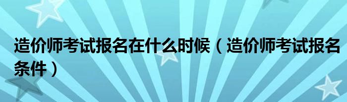 造價(jià)師考試報(bào)名在什么時(shí)候（造價(jià)師考試報(bào)名條件）