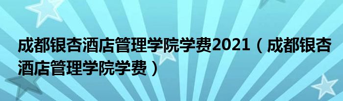 成都銀杏酒店管理學院學費2021（成都銀杏酒店管理學院學費）