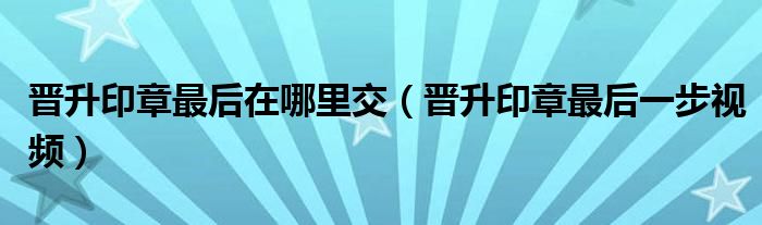 晉升印章最后在哪里交（晉升印章最后一步視頻）