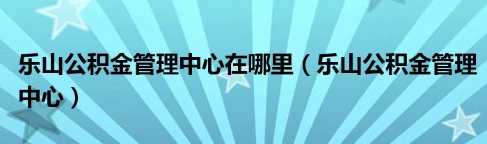 樂(lè)山公積金管理中心在哪里（樂(lè)山公積金管理中心）