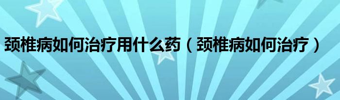 頸椎病如何治療用什么藥（頸椎病如何治療）