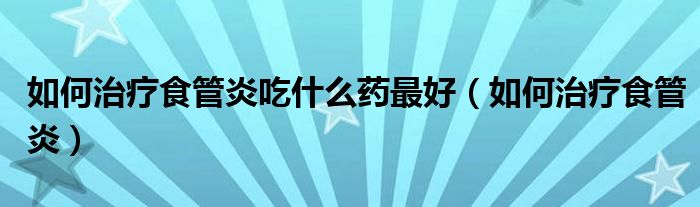 如何治療食管炎吃什么藥最好（如何治療食管炎）