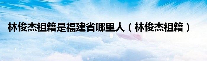 林俊杰祖籍是福建省哪里人（林俊杰祖籍）