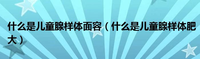 什么是兒童腺樣體面容（什么是兒童腺樣體肥大）