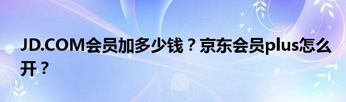 JD.COM會(huì)員加多少錢？京東會(huì)員plus怎么開？