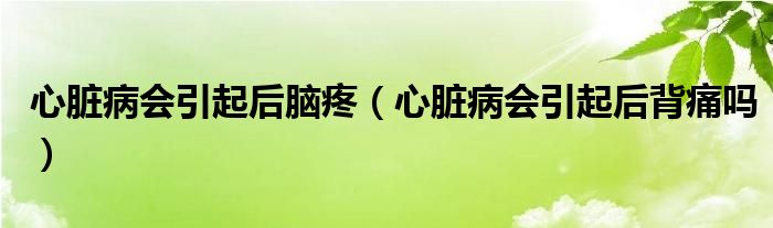 心臟病會(huì)引起后腦疼（心臟病會(huì)引起后背痛嗎）