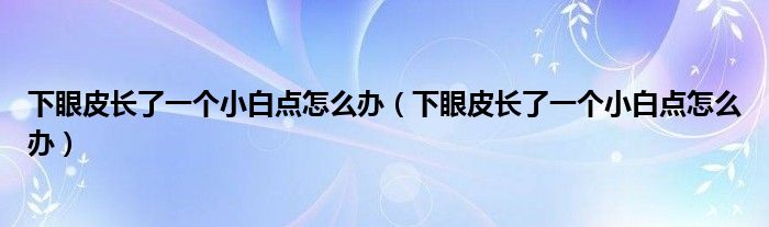 下眼皮長(zhǎng)了一個(gè)小白點(diǎn)怎么辦（下眼皮長(zhǎng)了一個(gè)小白點(diǎn)怎么辦）