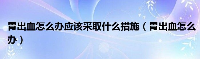 胃出血怎么辦應(yīng)該采取什么措施（胃出血怎么辦）