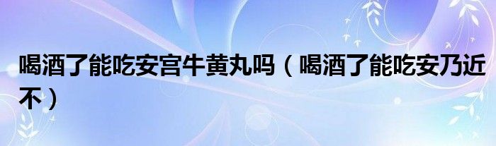 喝酒了能吃安宮牛黃丸嗎（喝酒了能吃安乃近不）