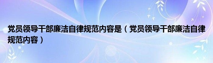 黨員領導干部廉潔自律規(guī)范內(nèi)容是（黨員領導干部廉潔自律規(guī)范內(nèi)容）