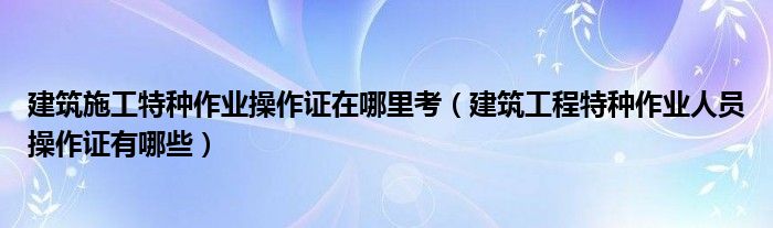 建筑施工特種作業(yè)操作證在哪里考（建筑工程特種作業(yè)人員操作證有哪些）