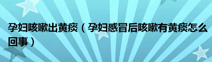 孕婦咳嗽出黃痰（孕婦感冒后咳嗽有黃痰怎么回事）